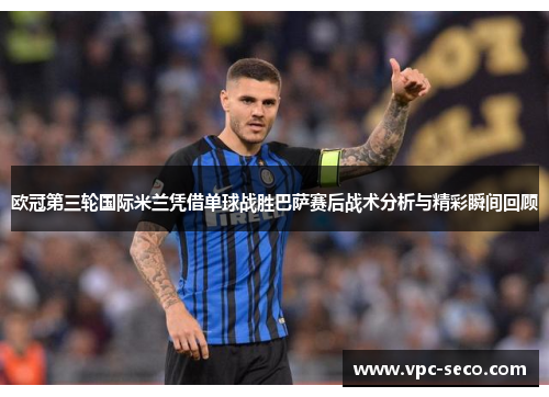欧冠第三轮国际米兰凭借单球战胜巴萨赛后战术分析与精彩瞬间回顾