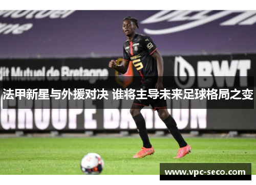 法甲新星与外援对决 谁将主导未来足球格局之变