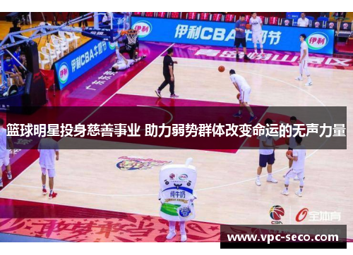 篮球明星投身慈善事业 助力弱势群体改变命运的无声力量 篮球明星投身慈善事业 助力弱势群体改变命运的无声力量