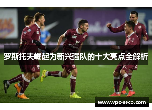 罗斯托夫崛起为新兴强队的十大亮点全解析