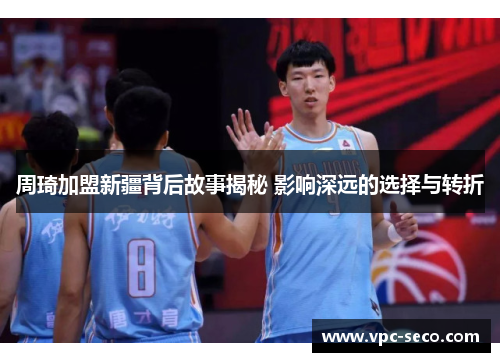 周琦加盟新疆背后故事揭秘 影响深远的选择与转折